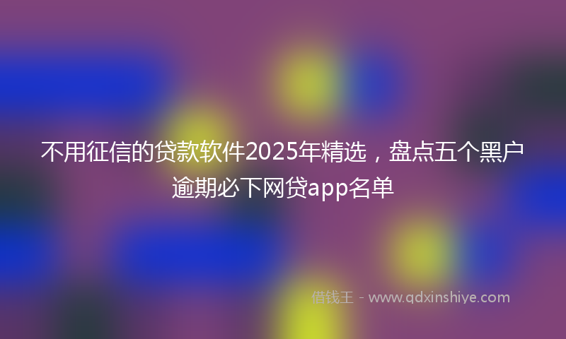 不用征信的贷款软件2025年精选，盘点五个黑户逾期必下网贷app名单