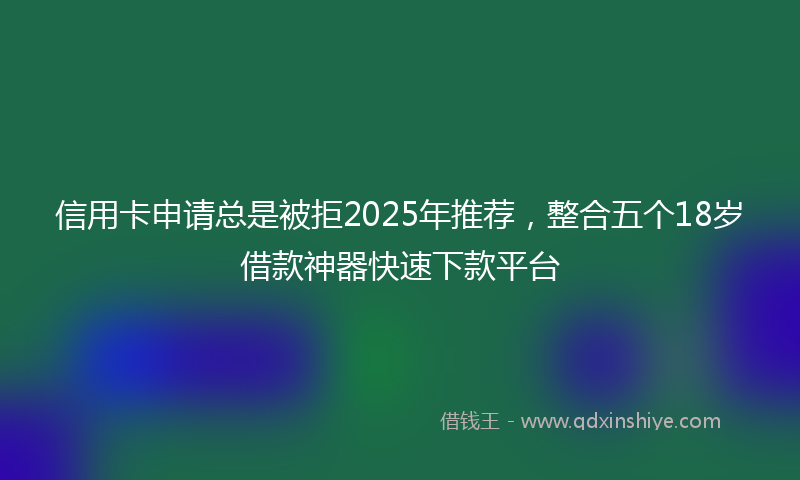 信用卡申请总是被拒2025年推荐,整合五个18岁借款神器快速下款平台