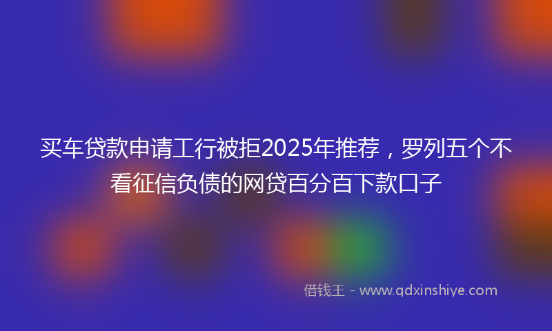 买车贷款申请工行被拒2025年推荐，罗列五个不看征信负债的网贷百分百下款口子