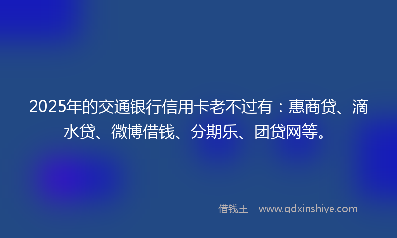 2025年的交通银行信用卡老不过有：惠商贷、滴水贷、微博借钱、分期乐、团贷网等。