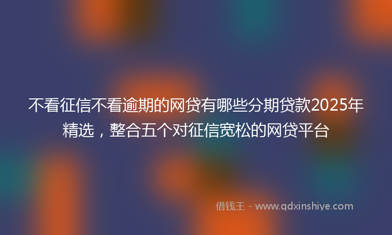 不看征信不看逾期的网贷有哪些分期贷款2025年精选，整合五个对征信宽松的网贷平台