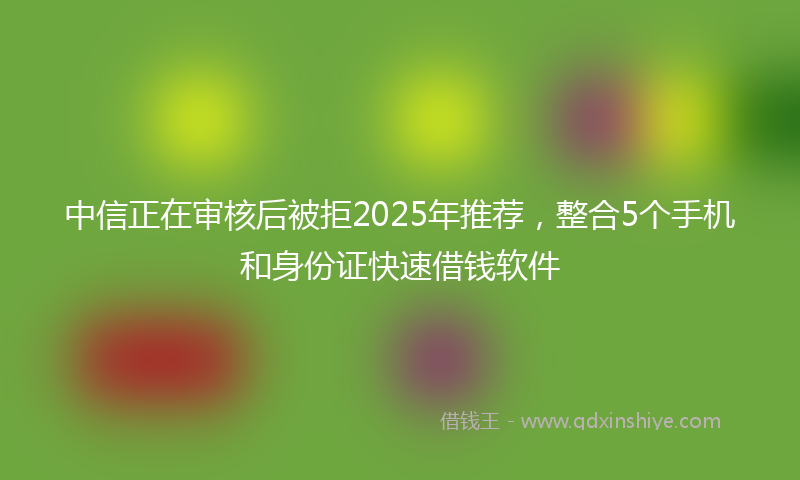 中信正在审核后被拒2025年推荐，整合5个手机和身份证快速借钱软件