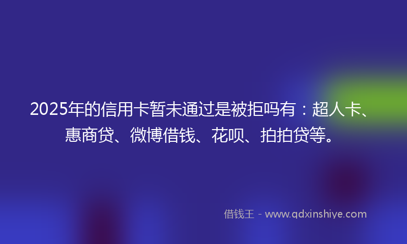 2025年的信用卡暂未通过是被拒吗有：超人卡、惠商贷、微博借钱、花呗、拍拍贷等。