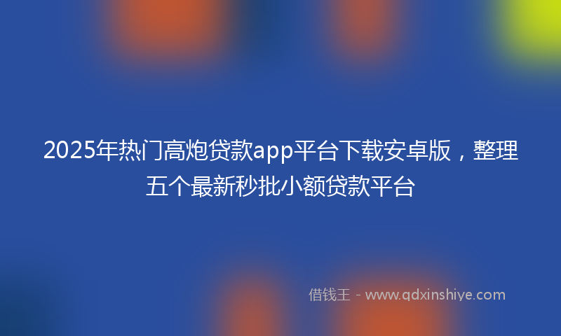2025年热门高炮贷款app平台下载安卓版，整理五个最新秒批小额贷款平台