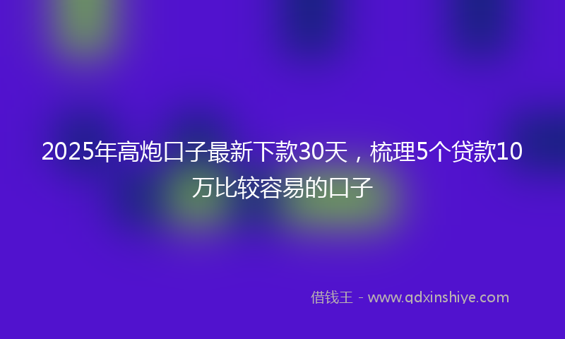 2025年高炮口子最新下款30天，梳理5个贷款10万比较容易的口子