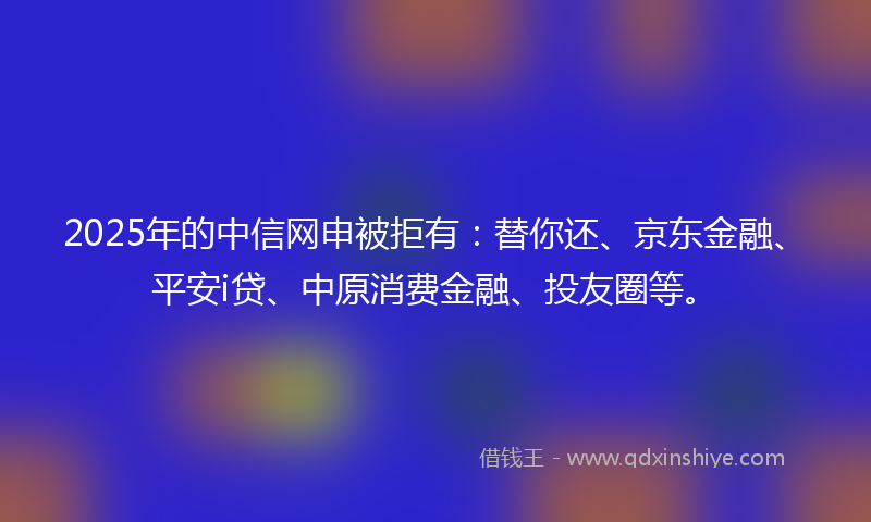 2025年的中信网申被拒有：替你还、京东金融、平安i贷、中原消费金融、投友圈等。