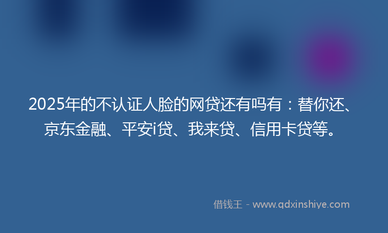 2025年的不认证人脸的网贷还有吗有：替你还、京东金融、平安i贷、我来贷、信用卡贷等。