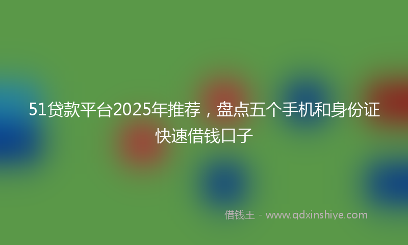 51贷款平台2025年推荐，盘点五个手机和身份证快速借钱口子