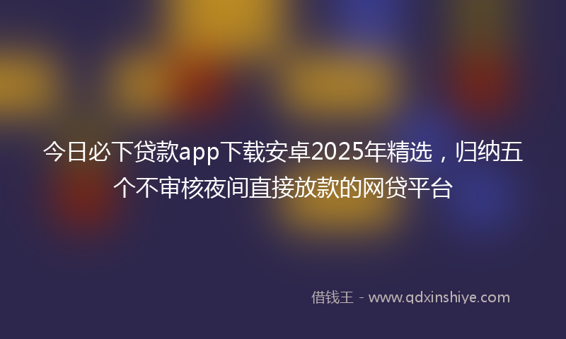 今日必下贷款app下载安卓2025年精选，归纳五个不审核夜间直接放款的网贷平台