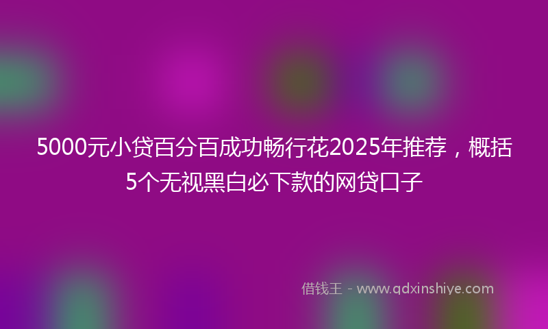 5000元小贷百分百成功畅行花2025年推荐，概括5个无视黑白必下款的网贷口子