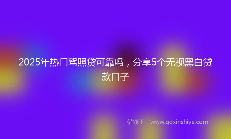 2025年热门驾照贷可靠吗，分享5个无视黑白贷款口子