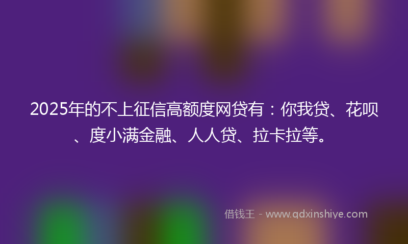 2025年的不上征信高额度网贷有：你我贷、花呗、度小满金融、人人贷、拉卡拉等。