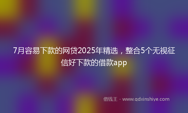 7月容易下款的网贷2025年精选，整合5个无视征信好下款的借款app