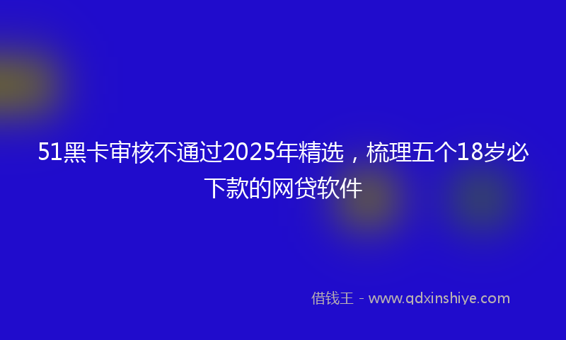 51黑卡审核不通过2025年精选，梳理五个18岁必下款的网贷软件