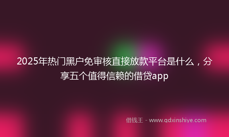2025年热门黑户免审核直接放款平台是什么，分享五个值得信赖的借贷app