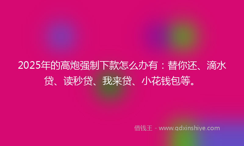 2025年的高炮强制下款怎么办有：替你还、滴水贷、读秒贷、我来贷、小花钱包等。