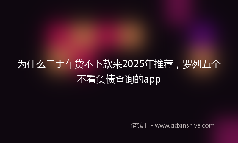 为什么二手车贷不下款来2025年推荐，罗列五个不看负债查询的app