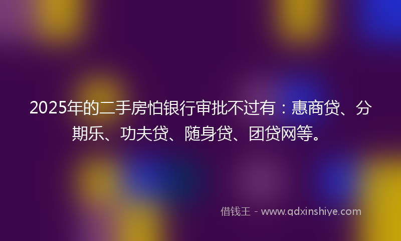 2025年的二手房怕银行审批不过有：惠商贷、分期乐、功夫贷、随身贷、团贷网等。