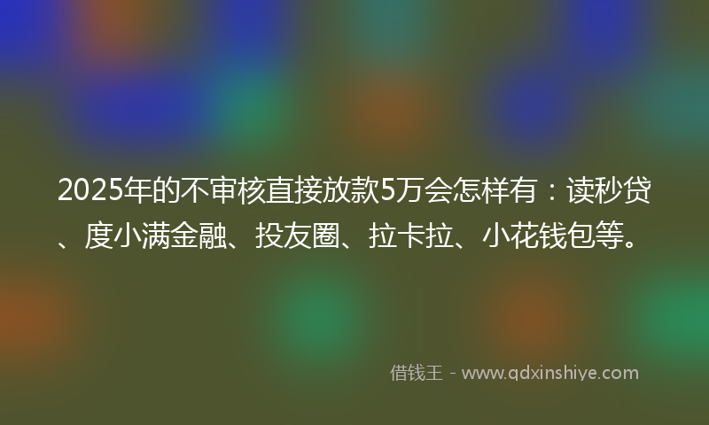 2025年的不审核直接放款5万会怎样有：读秒贷、度小满金融、投友圈、拉卡拉、小花钱包等。