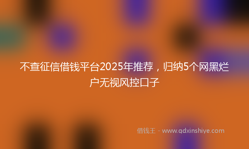 不查征信借钱平台2025年推荐，归纳5个网黑烂户无视风控口子