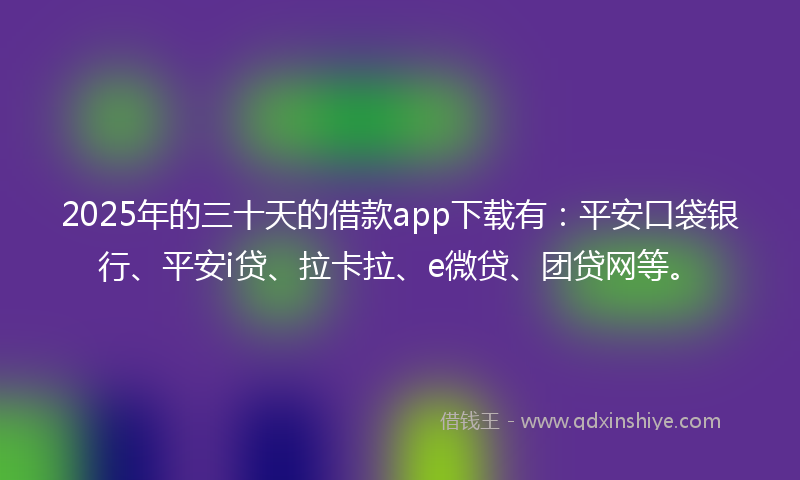 2025年的三十天的借款app下载有：平安口袋银行、平安i贷、拉卡拉、e微贷、团贷网等。