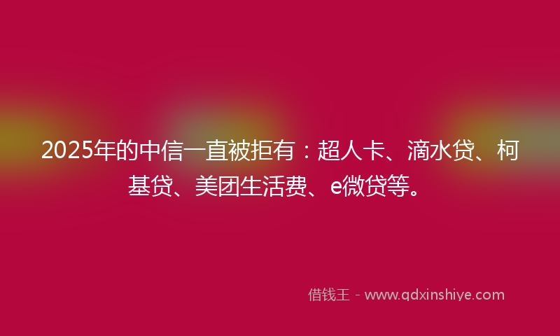 2025年的中信一直被拒有：超人卡、滴水贷、柯基贷、美团生活费、e微贷等。