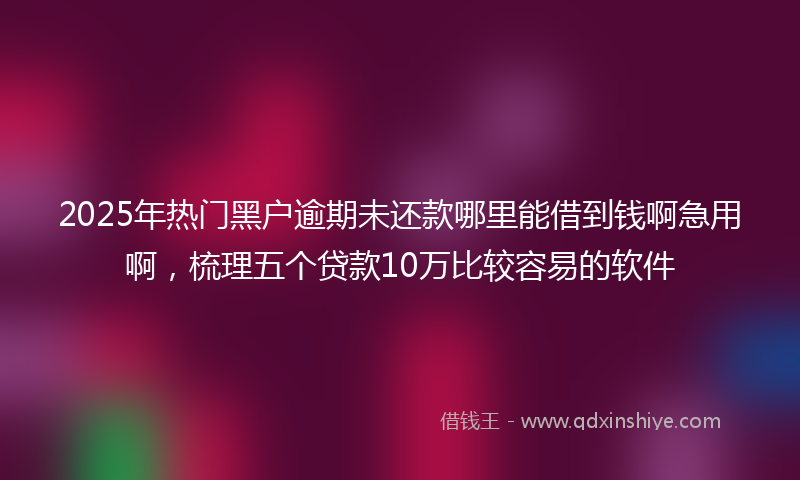 2025年热门黑户逾期未还款哪里能借到钱啊急用啊，梳理五个贷款10万比较容易的软件
