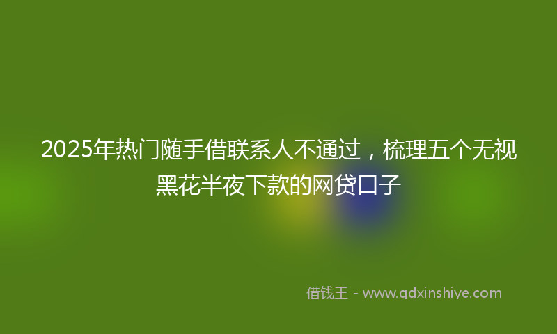 2025年热门随手借联系人不通过，梳理五个无视黑花半夜下款的网贷口子