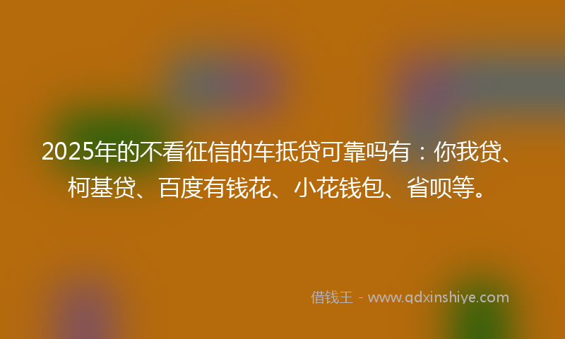 2025年的不看征信的车抵贷可靠吗有：你我贷、柯基贷、百度有钱花、小花钱包、省呗等。