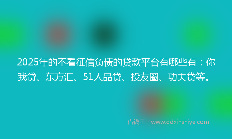 2025年的不看征信负债的贷款平台有哪些有：你我贷、东方汇、51人品贷、投友圈、功夫贷等。