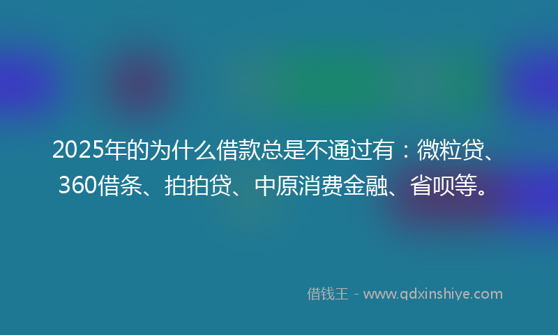 2025年的为什么借款总是不通过有：微粒贷、360借条、拍拍贷、中原消费金融、省呗等。