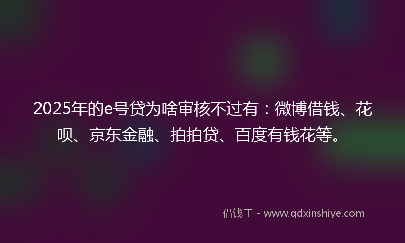 2025年的e号贷为啥审核不过有：微博借钱、花呗、京东金融、拍拍贷、百度有钱花等。