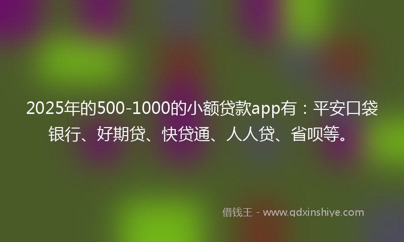 2025年的500-1000的小额贷款app有：平安口袋银行、好期贷、快贷通、人人贷、省呗等。