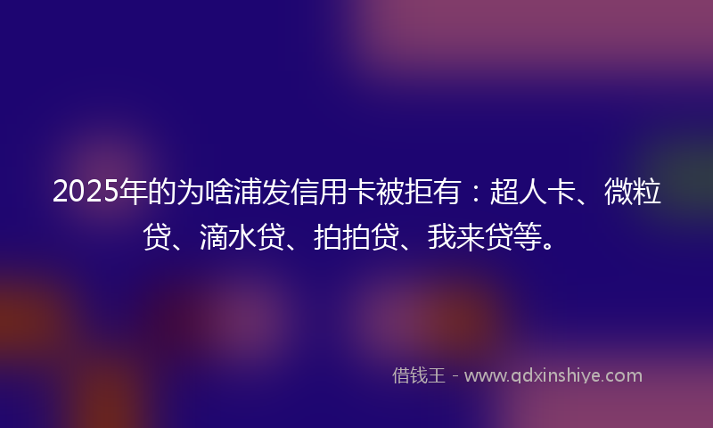 2025年的为啥浦发信用卡被拒有：超人卡、微粒贷、滴水贷、拍拍贷、我来贷等。