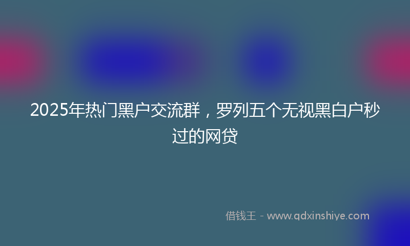 2025年热门黑户交流群，罗列五个无视黑白户秒过的网贷