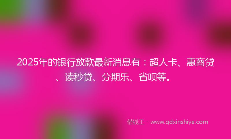 2025年的银行放款最新消息有：超人卡、惠商贷、读秒贷、分期乐、省呗等。