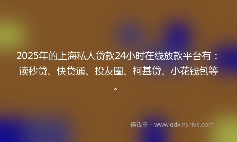 2025年的上海私人贷款24小时在线放款平台有：读秒贷、快贷通、投友圈、柯基贷、小花钱包等。