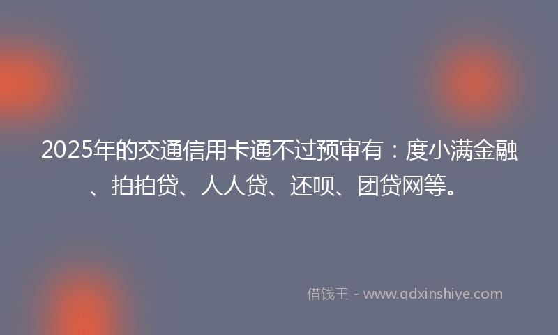 2025年的交通信用卡通不过预审有：度小满金融、拍拍贷、人人贷、还呗、团贷网等。