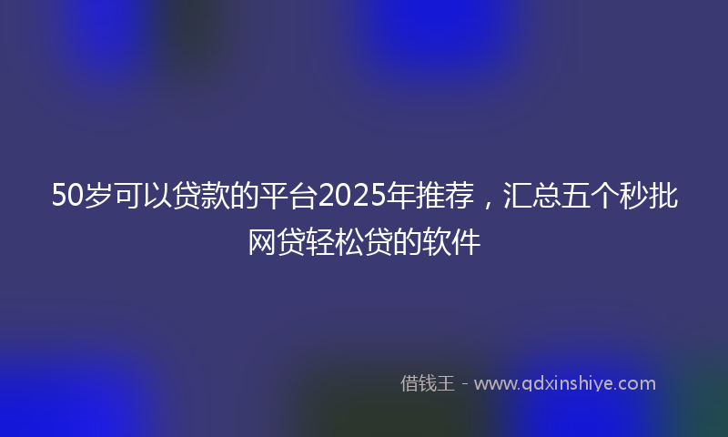50岁可以贷款的平台2025年推荐，汇总五个秒批网贷轻松贷的软件