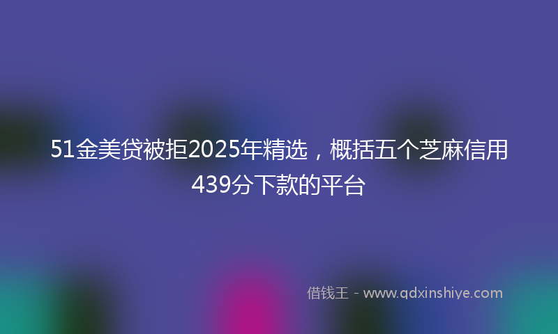 51金美贷被拒2025年精选，概括五个芝麻信用439分下款的平台