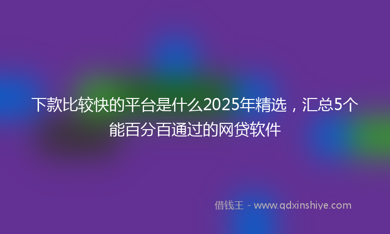 下款比较快的平台是什么2025年精选，汇总5个能百分百通过的网贷软件