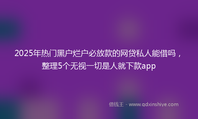2025年热门黑户烂户必放款的网贷私人能借吗，整理5个无视一切是人就下款app