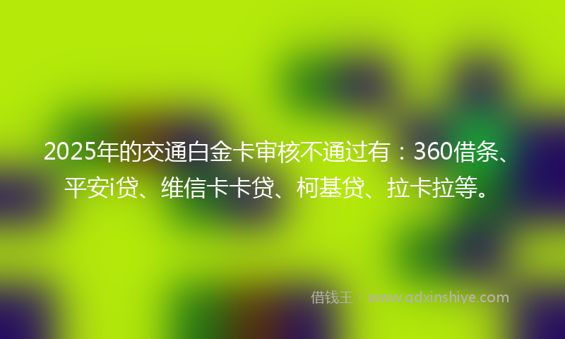 2025年的交通白金卡审核不通过有：360借条、平安i贷、维信卡卡贷、柯基贷、拉卡拉等。