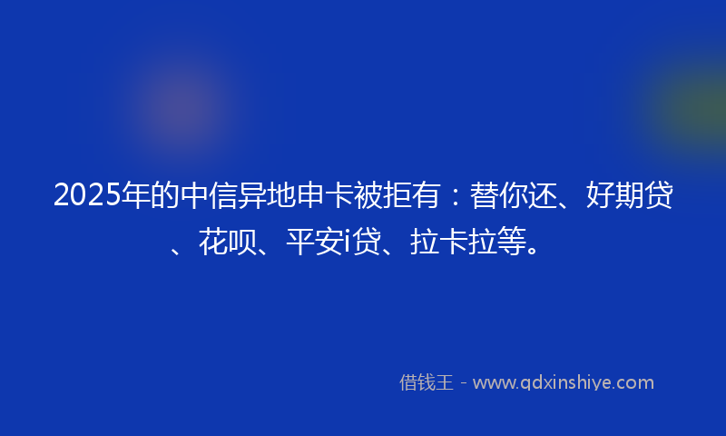 2025年的中信异地申卡被拒有：替你还、好期贷、花呗、平安i贷、拉卡拉等。