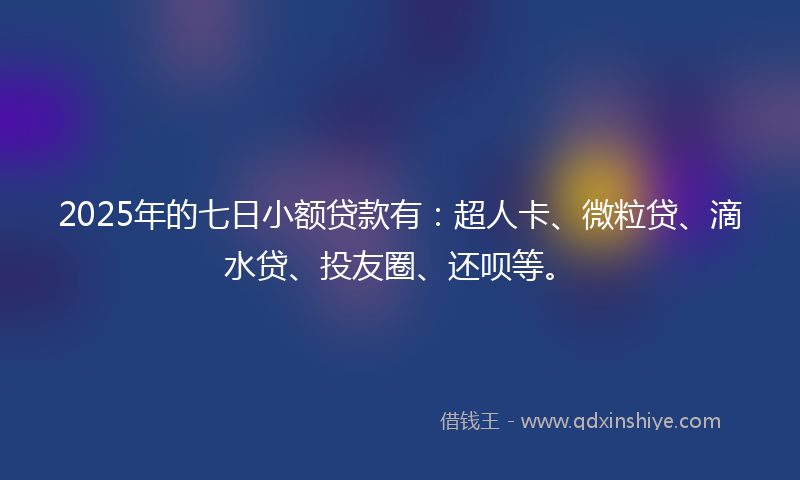2025年的七日小额贷款有：超人卡、微粒贷、滴水贷、投友圈、还呗等。
