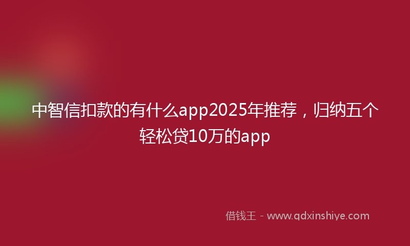 中智信扣款的有什么app2025年推荐，归纳五个轻松贷10万的app
