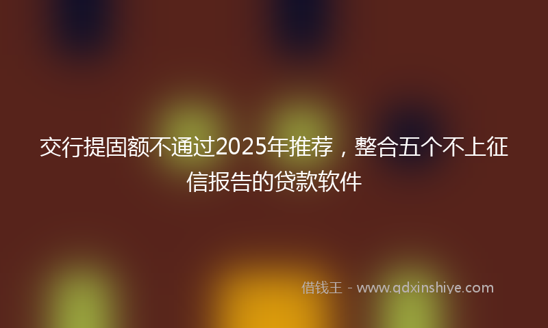 交行提固额不通过2025年推荐，整合五个不上征信报告的贷款软件