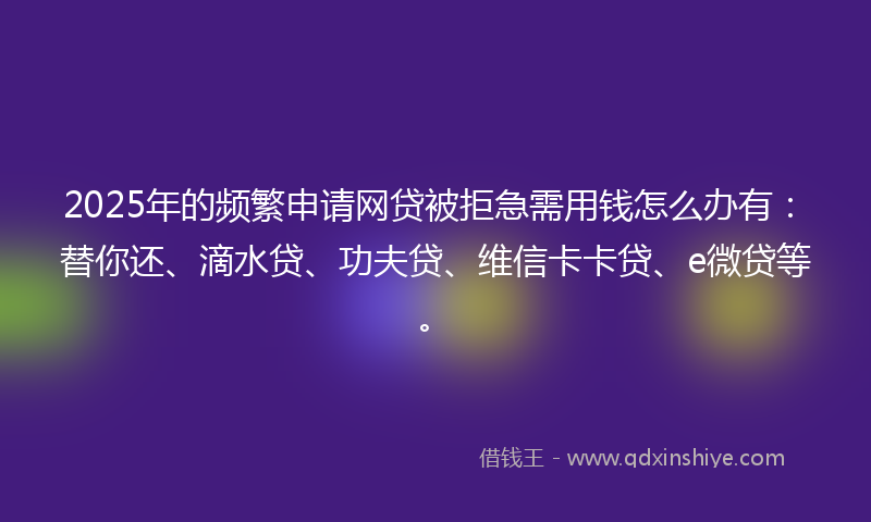 2025年的频繁申请网贷被拒急需用钱怎么办有：替你还、滴水贷、功夫贷、维信卡卡贷、e微贷等。
