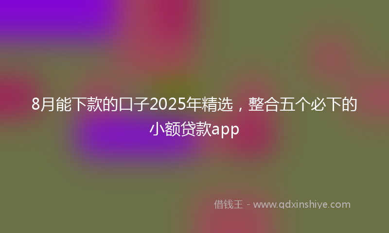 8月能下款的口子2025年精选，整合五个必下的小额贷款app
