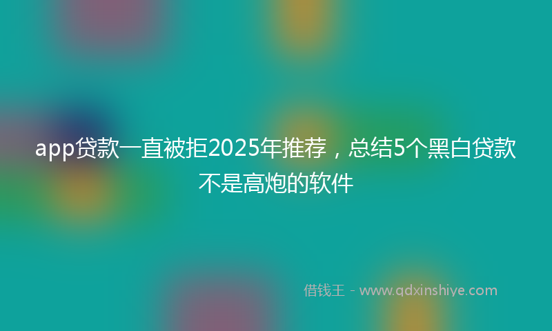 app贷款一直被拒2025年推荐，总结5个黑白贷款不是高炮的软件
